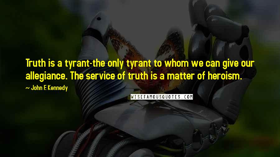 John F. Kennedy Quotes: Truth is a tyrant-the only tyrant to whom we can give our allegiance. The service of truth is a matter of heroism.