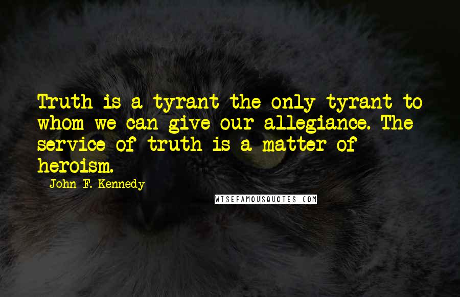 John F. Kennedy Quotes: Truth is a tyrant-the only tyrant to whom we can give our allegiance. The service of truth is a matter of heroism.