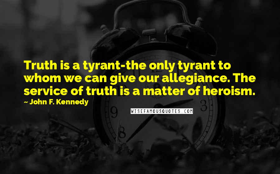 John F. Kennedy Quotes: Truth is a tyrant-the only tyrant to whom we can give our allegiance. The service of truth is a matter of heroism.