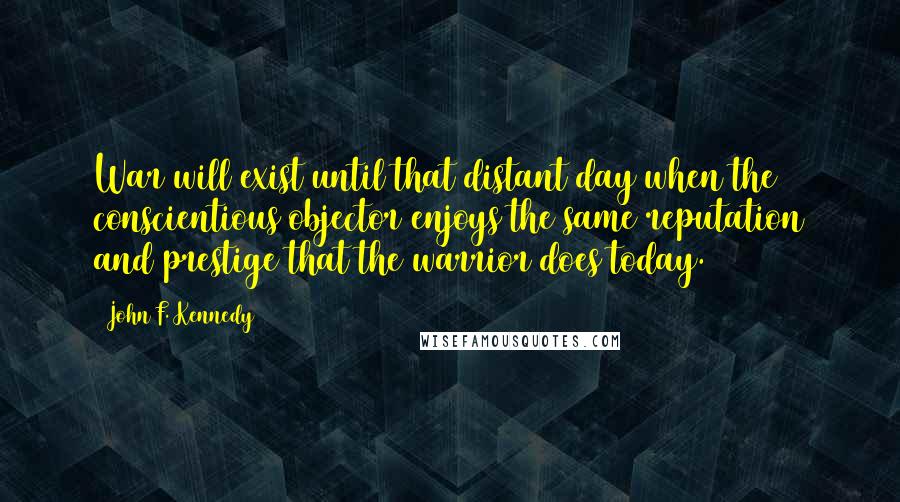 John F. Kennedy Quotes: War will exist until that distant day when the conscientious objector enjoys the same reputation and prestige that the warrior does today.