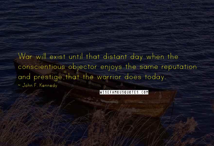 John F. Kennedy Quotes: War will exist until that distant day when the conscientious objector enjoys the same reputation and prestige that the warrior does today.