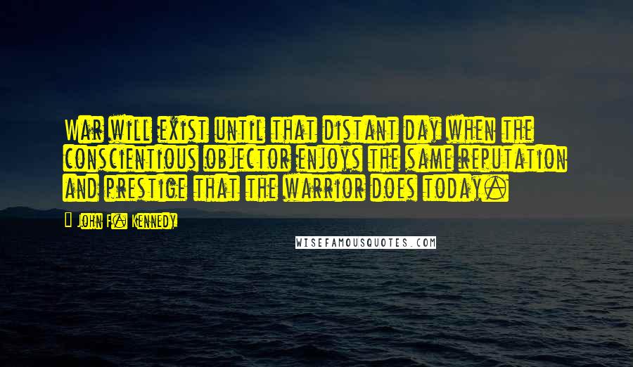 John F. Kennedy Quotes: War will exist until that distant day when the conscientious objector enjoys the same reputation and prestige that the warrior does today.