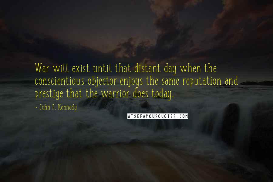 John F. Kennedy Quotes: War will exist until that distant day when the conscientious objector enjoys the same reputation and prestige that the warrior does today.