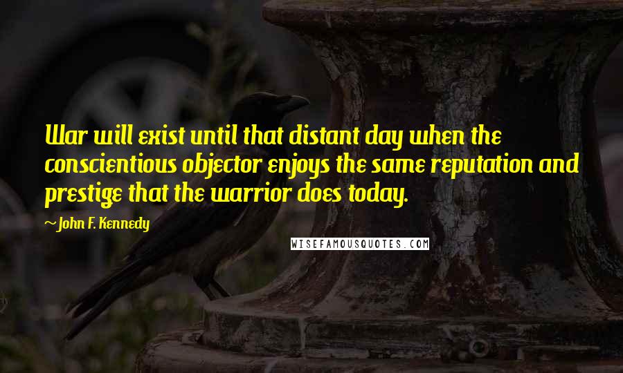 John F. Kennedy Quotes: War will exist until that distant day when the conscientious objector enjoys the same reputation and prestige that the warrior does today.