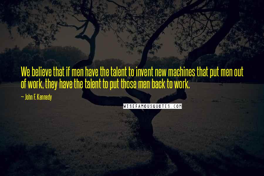 John F. Kennedy Quotes: We believe that if men have the talent to invent new machines that put men out of work, they have the talent to put those men back to work.