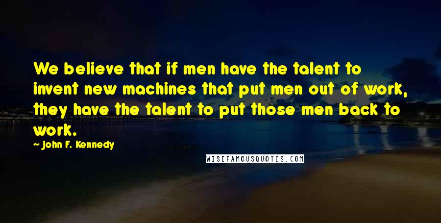 John F. Kennedy Quotes: We believe that if men have the talent to invent new machines that put men out of work, they have the talent to put those men back to work.