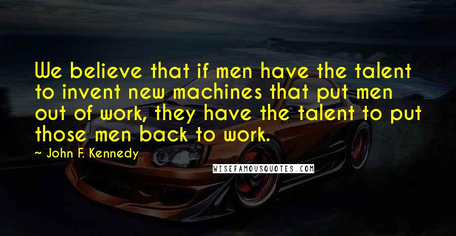John F. Kennedy Quotes: We believe that if men have the talent to invent new machines that put men out of work, they have the talent to put those men back to work.