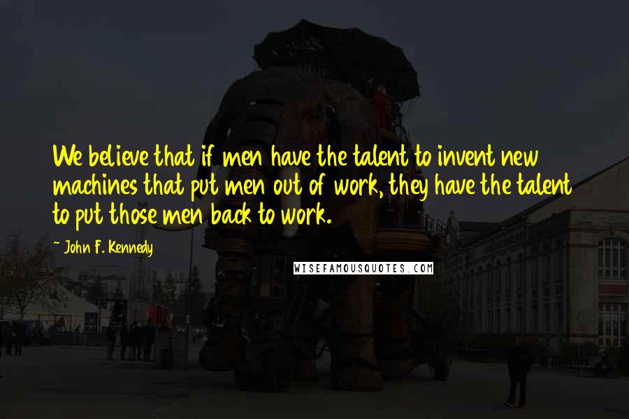 John F. Kennedy Quotes: We believe that if men have the talent to invent new machines that put men out of work, they have the talent to put those men back to work.