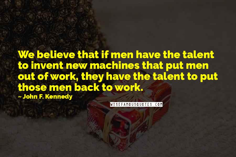 John F. Kennedy Quotes: We believe that if men have the talent to invent new machines that put men out of work, they have the talent to put those men back to work.