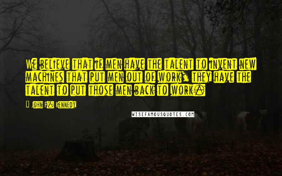 John F. Kennedy Quotes: We believe that if men have the talent to invent new machines that put men out of work, they have the talent to put those men back to work.