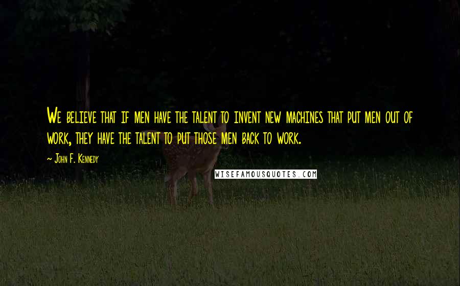 John F. Kennedy Quotes: We believe that if men have the talent to invent new machines that put men out of work, they have the talent to put those men back to work.