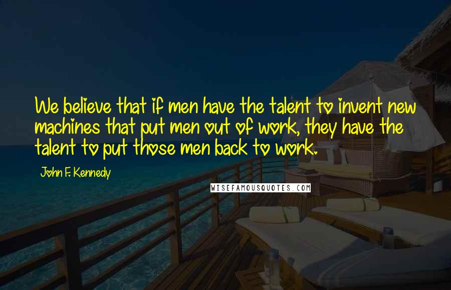 John F. Kennedy Quotes: We believe that if men have the talent to invent new machines that put men out of work, they have the talent to put those men back to work.