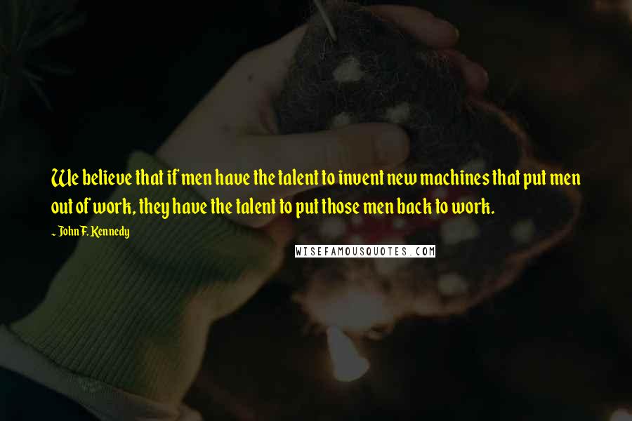 John F. Kennedy Quotes: We believe that if men have the talent to invent new machines that put men out of work, they have the talent to put those men back to work.