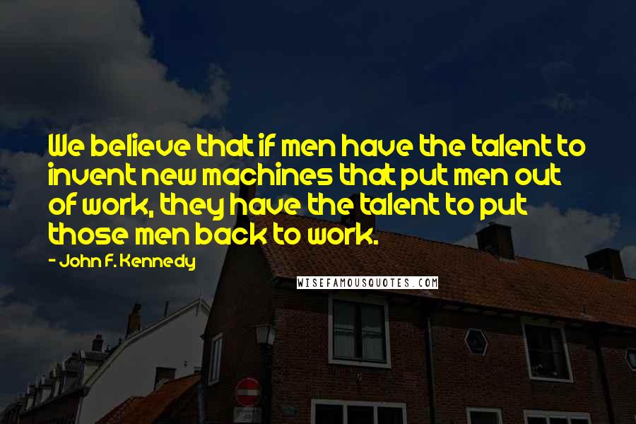 John F. Kennedy Quotes: We believe that if men have the talent to invent new machines that put men out of work, they have the talent to put those men back to work.