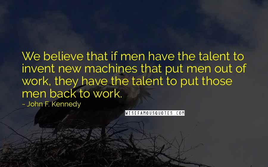 John F. Kennedy Quotes: We believe that if men have the talent to invent new machines that put men out of work, they have the talent to put those men back to work.