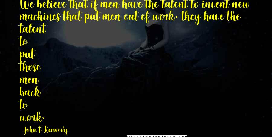John F. Kennedy Quotes: We believe that if men have the talent to invent new machines that put men out of work, they have the talent to put those men back to work.