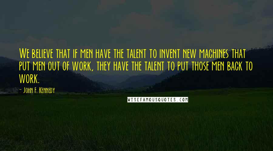 John F. Kennedy Quotes: We believe that if men have the talent to invent new machines that put men out of work, they have the talent to put those men back to work.