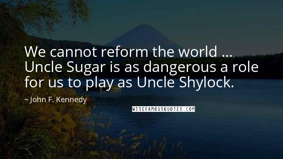 John F. Kennedy Quotes: We cannot reform the world ... Uncle Sugar is as dangerous a role for us to play as Uncle Shylock.