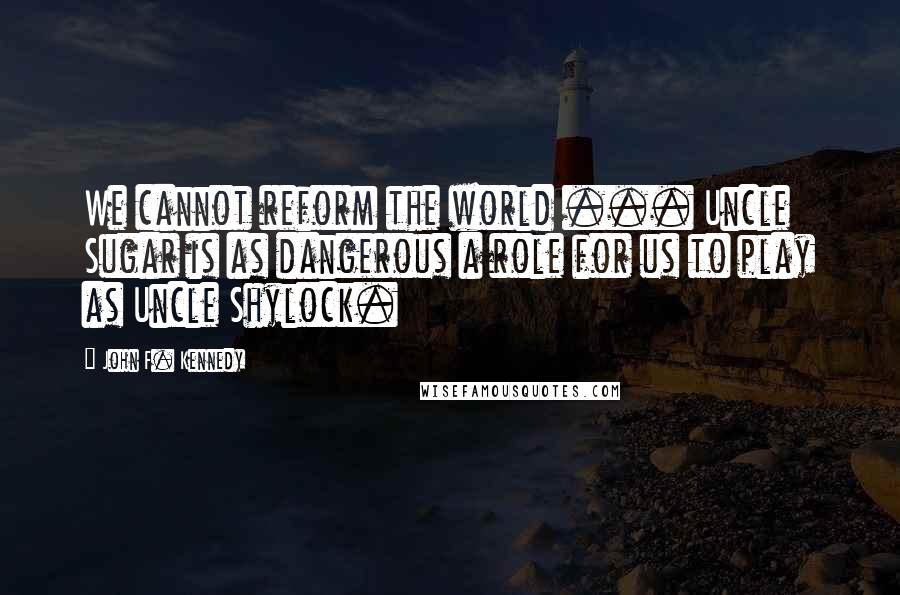 John F. Kennedy Quotes: We cannot reform the world ... Uncle Sugar is as dangerous a role for us to play as Uncle Shylock.