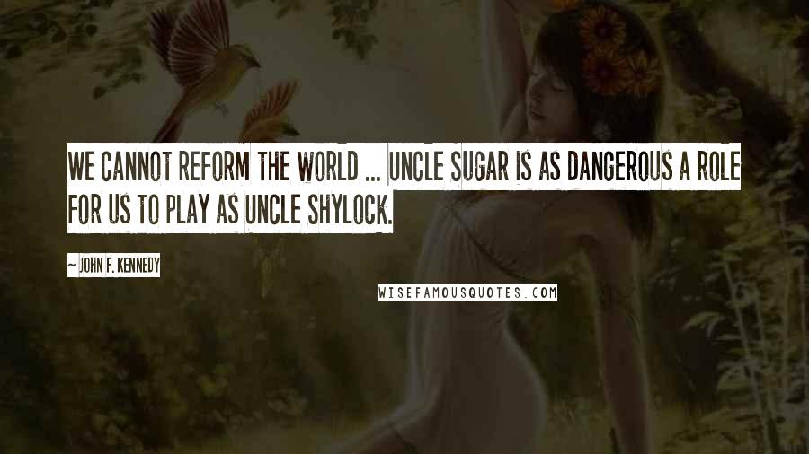 John F. Kennedy Quotes: We cannot reform the world ... Uncle Sugar is as dangerous a role for us to play as Uncle Shylock.