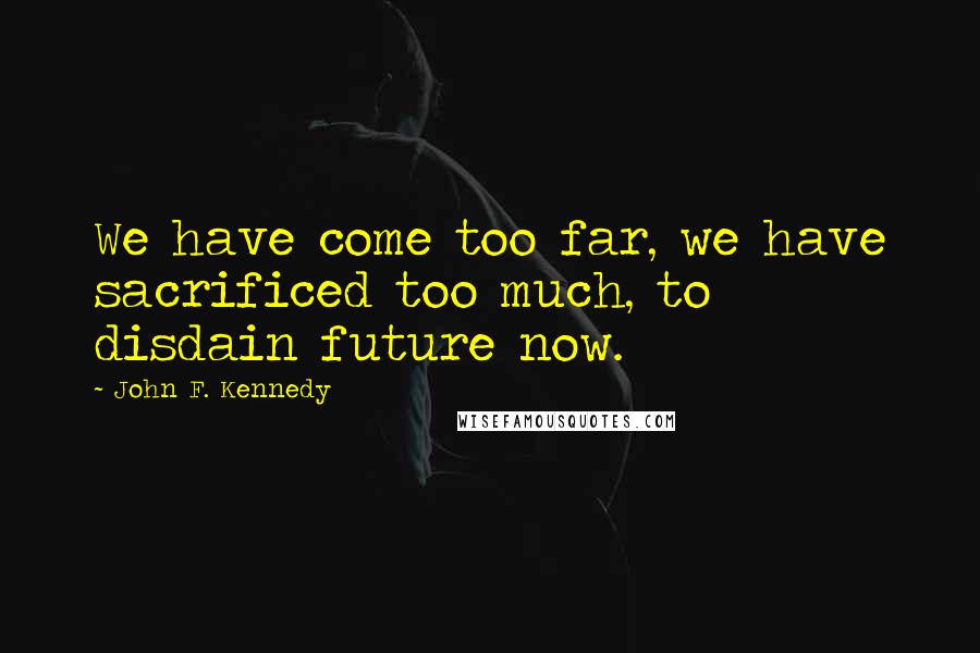 John F. Kennedy Quotes: We have come too far, we have sacrificed too much, to disdain future now.