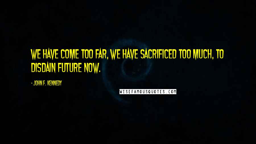 John F. Kennedy Quotes: We have come too far, we have sacrificed too much, to disdain future now.