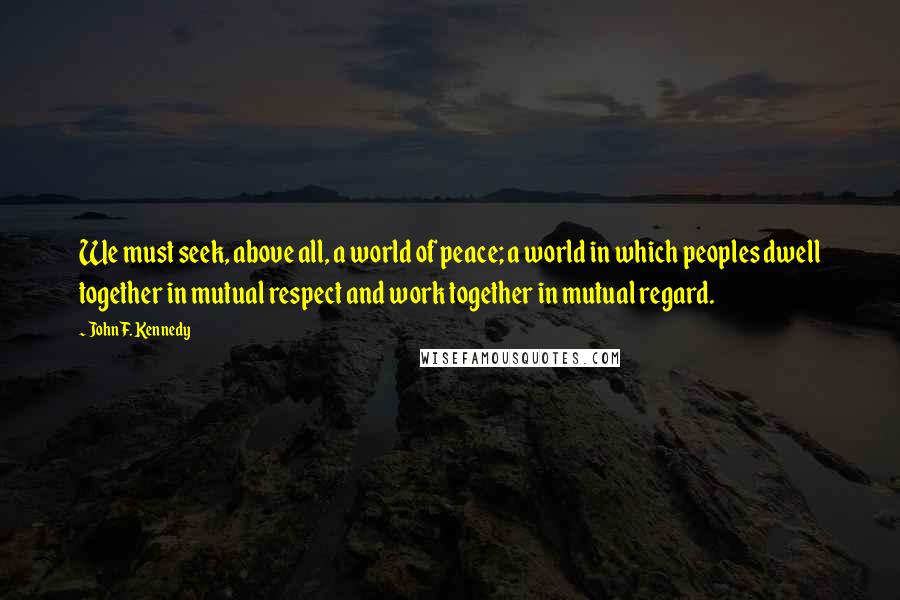 John F. Kennedy Quotes: We must seek, above all, a world of peace; a world in which peoples dwell together in mutual respect and work together in mutual regard.