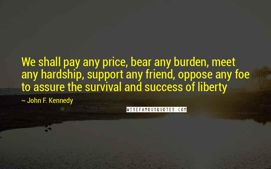 John F. Kennedy Quotes: We shall pay any price, bear any burden, meet any hardship, support any friend, oppose any foe to assure the survival and success of liberty