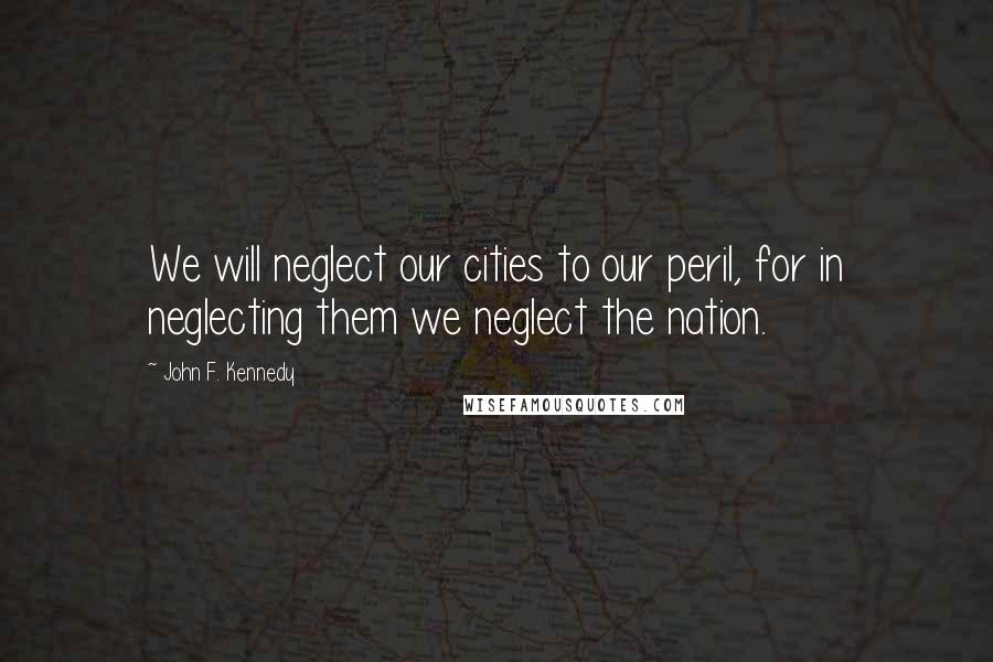John F. Kennedy Quotes: We will neglect our cities to our peril, for in neglecting them we neglect the nation.