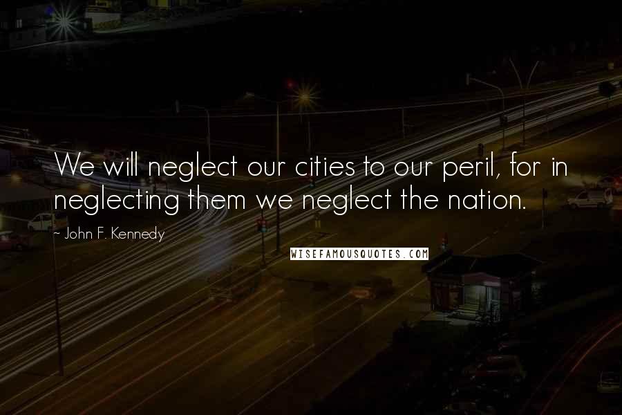 John F. Kennedy Quotes: We will neglect our cities to our peril, for in neglecting them we neglect the nation.