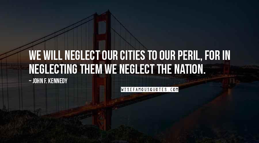 John F. Kennedy Quotes: We will neglect our cities to our peril, for in neglecting them we neglect the nation.