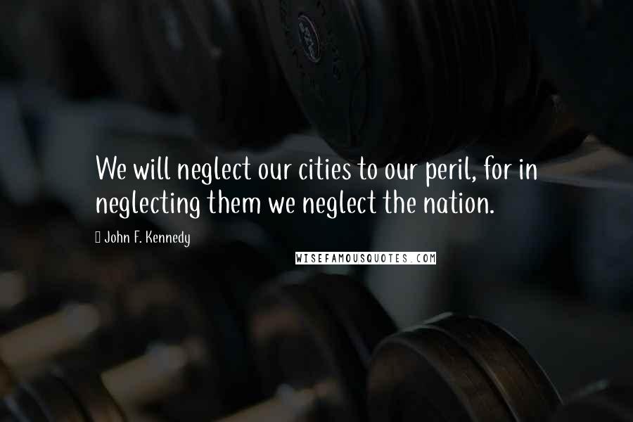 John F. Kennedy Quotes: We will neglect our cities to our peril, for in neglecting them we neglect the nation.