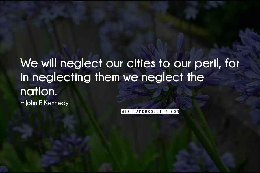 John F. Kennedy Quotes: We will neglect our cities to our peril, for in neglecting them we neglect the nation.