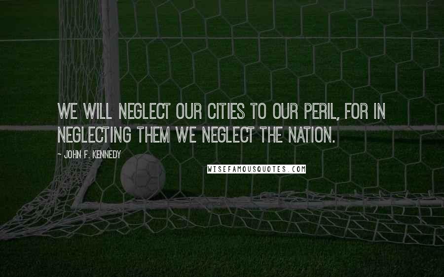 John F. Kennedy Quotes: We will neglect our cities to our peril, for in neglecting them we neglect the nation.