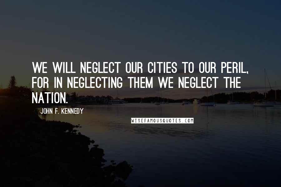 John F. Kennedy Quotes: We will neglect our cities to our peril, for in neglecting them we neglect the nation.