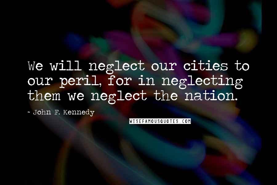 John F. Kennedy Quotes: We will neglect our cities to our peril, for in neglecting them we neglect the nation.