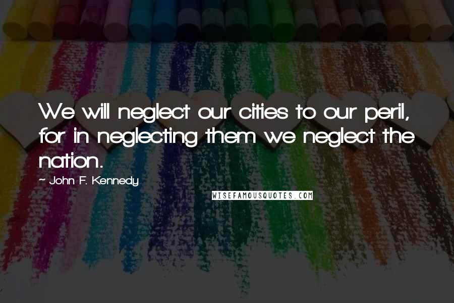 John F. Kennedy Quotes: We will neglect our cities to our peril, for in neglecting them we neglect the nation.