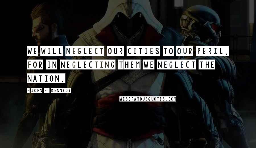 John F. Kennedy Quotes: We will neglect our cities to our peril, for in neglecting them we neglect the nation.