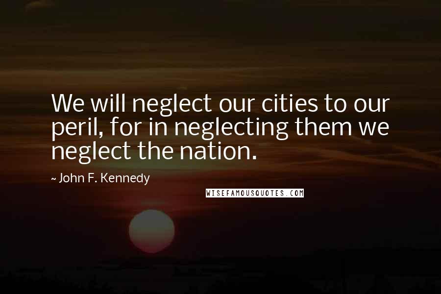 John F. Kennedy Quotes: We will neglect our cities to our peril, for in neglecting them we neglect the nation.