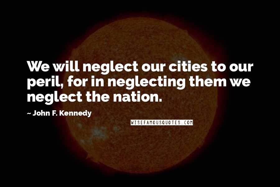 John F. Kennedy Quotes: We will neglect our cities to our peril, for in neglecting them we neglect the nation.