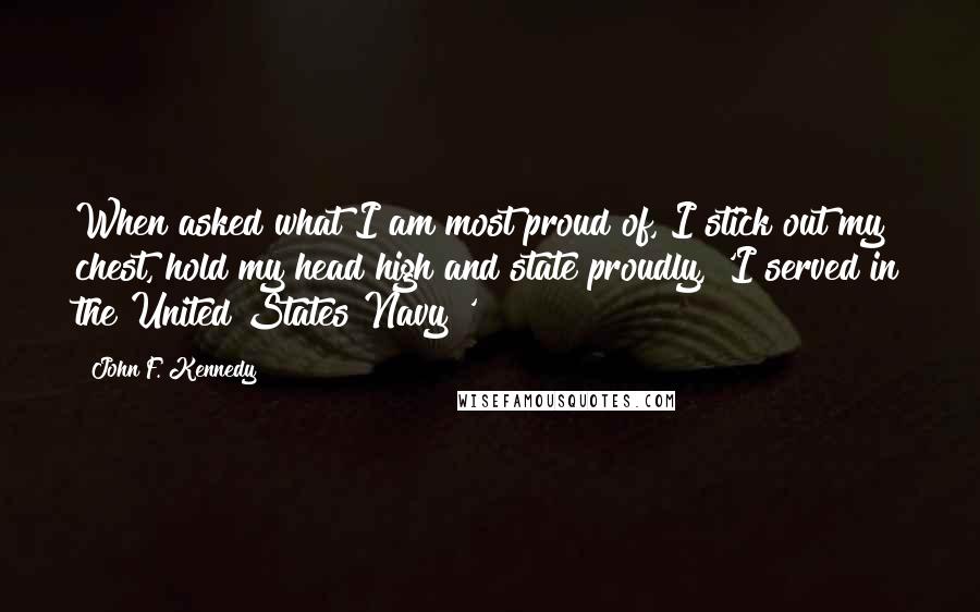 John F. Kennedy Quotes: When asked what I am most proud of, I stick out my chest, hold my head high and state proudly, 'I served in the United States Navy!'