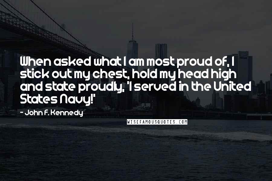 John F. Kennedy Quotes: When asked what I am most proud of, I stick out my chest, hold my head high and state proudly, 'I served in the United States Navy!'