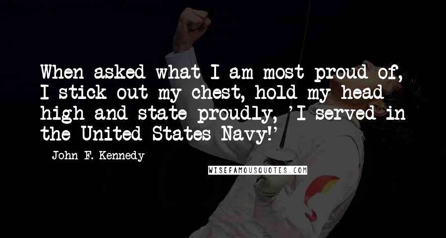 John F. Kennedy Quotes: When asked what I am most proud of, I stick out my chest, hold my head high and state proudly, 'I served in the United States Navy!'