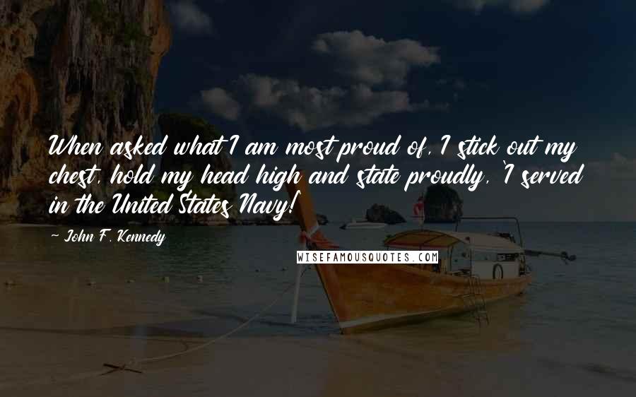 John F. Kennedy Quotes: When asked what I am most proud of, I stick out my chest, hold my head high and state proudly, 'I served in the United States Navy!'