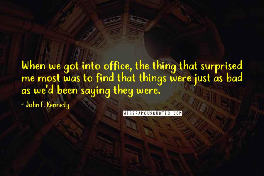 John F. Kennedy Quotes: When we got into office, the thing that surprised me most was to find that things were just as bad as we'd been saying they were.