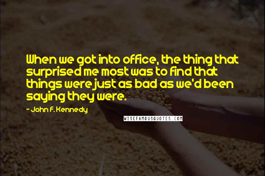 John F. Kennedy Quotes: When we got into office, the thing that surprised me most was to find that things were just as bad as we'd been saying they were.