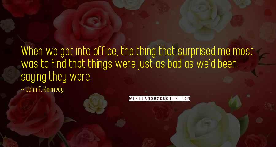 John F. Kennedy Quotes: When we got into office, the thing that surprised me most was to find that things were just as bad as we'd been saying they were.