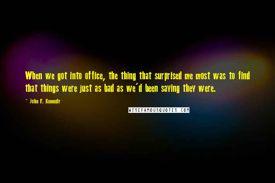 John F. Kennedy Quotes: When we got into office, the thing that surprised me most was to find that things were just as bad as we'd been saying they were.