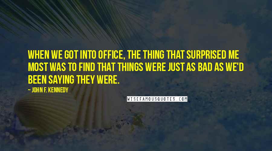 John F. Kennedy Quotes: When we got into office, the thing that surprised me most was to find that things were just as bad as we'd been saying they were.