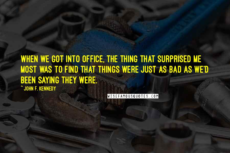 John F. Kennedy Quotes: When we got into office, the thing that surprised me most was to find that things were just as bad as we'd been saying they were.